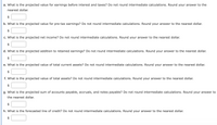 a. What is the projected value for earnings before interest and taxes? Do not round intermediate calculations. Round your answer to the
nearest dollar.
$
b. What is the projected value for pre-tax earnings? Do not round intermediate calculations. Round your answer to the nearest dollar.
$
c. What is the projected net income? Do not round intermediate calculations. Round your answer to the nearest dollar.
$
d. What is the projected addition to retained earnings? Do not round intermediate calculations. Round your answer to the nearest dollar.
$
e. What is the projected value of total current assets? Do not round intermediate calculations. Round your answer to the nearest dollar.
f. What is the projected value of total assets? Do not round intermediate calculations. Round your answer to the nearest dollar.
$
g. What is the projected sum of accounts payable, accruals, and notes payable? Do not round intermediate calculations. Round your answer to
the nearest dollar.
$
h. What is the forecasted line of credit? Do not round intermediate calculations. Round your answer to the nearest dollar.
$
