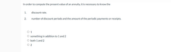 In order to compute the present value of an annuity, it is necessary to know the
1.
discount rate.
2.
number of discount periods and the amount of the periodic payments or receipts.
○ 1
O something in addition to 1 and 2
O both 1 and 2
○ 2