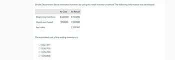 Oriole Department Store estimates inventory by using the retail inventory method. The following information was developed:
Beginning inventory
At Cost At Retail
Goods purchased
Net sales
$360000 $700000
900000 1100000
1399000
The estimated cost of the ending inventory is
O $327367.
○ $280700.
○ $196700.
○ $140800.