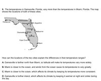 9. The temperatures in Gainesville, Florida, vary more than the temperatures in Miami, Florida. The map
shows the locations of both of these cities.
•Tallahassee
Pensacola
Gainesville St. Augustine
Orlando
Clearwater Tampa
Sebring
Melbourne
Саре Coral
Miami
How can the locations of the two cities explain the differences in their temperature ranges?
A. Gainesville is farther north than Miami, so latitude will make its temperatures vary more widely.
B. Miami is closer to the ocean, and winds from the ocean cause its temperatures to vary greatly.
C. Miami is closer to the ocean, which affects its climate by keeping its temperatures more consistent.
D. Gainesville is further inland, which affects its climate by keeping it warmer at night and colder during
the day.
