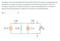 Encuentre el circuito equivalente de Thevenin del circuito de la figura, a la izquierda de las
terminales a-b. Luego encuentre la corriente por la resistencia de carga RL si RL=6 Q.
Escribe tu respuesta en el espacio en blanco y sube tu procedimiento en un archivo al
final. El circuito equivalente se calificara en el archivo con el procedimiento.
IRL =
A
10
a
32 V (+
12Ω
O 2 A
RL
