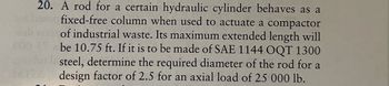 sub
000
20. A rod for a certain hydraulic cylinder behaves as a
fixed-free column when used to actuate a compactor
of industrial waste. Its maximum extended length will
be 10.75 ft. If it is to be made of SAE 1144 OQT 1300
steel, determine the required diameter of the rod for a
design factor of 2.5 for an axial load of 25 000 lb.