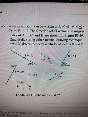 [II]
D
3-59. A vector equation can be written as A +>B + C->
E + F. The directions of all vectors and magni-
tudes of A, B, C, and E are shown in Figure P3.59.
Graphically (using either manual drawing techniques
or CAD) determine the magnitudes of vectors D and F.
pe
70°
B = 100
Scale:
0
A = 125
30°
C = 50
50
45°
D
F
-130°
FIGURE P3.59 Problems 59 and 62.
60°
E=75
CALLY, upload a SolidWorks sketch with the magnitudes of vectors D & F shown.
53-59 <last name>