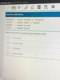 mapnwea.org/growth/#/test-player
2=良区
O 100% O
Read the definitions.
means "writing" or "drawing"
means "view" or "seeing"
GRAPHO
SCOPE
PHONE
means "sound"
LITHO
means "stone"
Which word means a machine that examines rocks?
O 1. lithoscope
O 2. graphoscope
O 3. lithograph
O 4. graphophone
