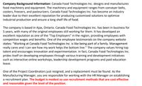 Company Background Information: Canada Food Technologies Inc. designs and manufactures
food machinery and equipment. The machinery and equipment ranges from conveyer belts,
coolers, freezers, and pasteurizers. Canada Food Technologies Inc. has become an industry
leader due to their excellent reputation for producing customized solutions to optimize
industrial production and ensure a long shelf life of food.
The company is based in Ajax, Ontario. Canada Food Technologies Inc. has been in business for
5 years, with many of the original employees still working for them. It has developed an
excellent reputation as one of the "Top Employers" in the region, providing employees with
competitive wages and benefits. One of the employee testimonials on the company website
states: "Working at Canada Food Technologies Inc. is like being part of a family. Management
really cares and I can see how my work helps the bottom line." The company values hiring top
talent and encourages innovation and experimentation. In fact, Canada Food Technologies Inc.
prides itself on developing employees through various training and development initiatives
such as interactive online workshops, leadership development programs and paid education
leave.
One of the Project Coordinators just resigned, and a replacement must be found. As the
Manufacturing Manager, you are responsible for working with the HR Manager on establishing
a recruitment plan. The budget is modest so use recruitment methods that are cost effective
and reasonable given the level of the position.
