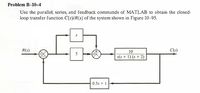 Problem B-10–4
Use the parallel, series, and feedback commands of MATLAB to obtain the closed-
loop transfer function C(s)/R(s) of the system shown in Figure 10–95.
R(s)
10
C(s)
5
s(s + 1) (s + 2)
0.5s + 1
