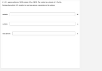 A 3.45 L aqueous solution of KOH contains 189 g of KOH. The solution has a density of 1.29 g/mL.
Calculate the molarity (M), molality (m), and mass percent concentration of the solution.
molarity:
M
molality:
m
mass percent:
%
