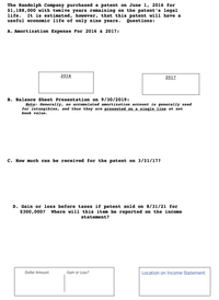 **Patent Amortization and Financial Reporting Guide**

The Randolph Company acquired a patent on June 1, 2016, at a cost of $1,188,000. Although the patent's legal life is twelve years, its useful economic life is considered to be only nine years. This guide explores key questions regarding the amortization and financial implications of this patent.

**A. Amortization Expense for 2016 & 2017:**

To calculate the annual amortization expense, the cost of the patent is divided by its useful economic life:

\[ \text{Annual Amortization} = \frac{\$1,188,000}{9} = \$132,000 \]

For 2016, the amortization period covers seven months (June to December):

\[ \text{2016 Amortization} = \frac{7}{12} \times \$132,000 = \$77,000 \]

For 2017, a full year of amortization is recognized:

\[ \text{2017 Amortization} = \$132,000 \]

**B. Balance Sheet Presentation on 9/30/2019:**

The patent is presented on the balance sheet at its net book value, calculated as the initial cost minus accumulated amortization to date. As a note, accumulated amortization is not typically listed separately for intangible assets.

**C. Estimated Value of the Patent on 3/31/2017:**

As of March 31, 2017, the net book value of the patent is:

\[
\text{Net Book Value} = \$1,188,000 - (\text{Amortization for 10 months})
\]

\[ = \$1,188,000 - \left( \frac{10}{12} \times \$132,000 \right) = \$1,078,000 \]

**D. Calculation of Gain or Loss if Patent is Sold on 8/31/21 for $300,000:**

At the time of sale, the accumulated amortization must first be computed, followed by determining the book value and thus understanding gain or loss:

1. **Calculate Accumulated Amortization:**

   By 8/31/2021,
   
   \[ \text{Total Amortization} = 5 \, \text{years of full amortization + 4 months} \]
   
   \[ = (5 \times \$