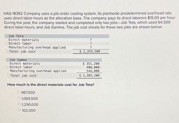 HAS-18392 Company uses a job-order costing system. Its plantwide predetermined overhead rate
uses direct labor-hours as the allocation base. The company pays its direct laborers $15.00 per hour.
During the year, the company started and completed only two jobs-Job Teta, which used 64,500
direct labor-hours, and Job Gamma. The job cost sheets for these two jobs are shown below:
Job Teta
Direct materials
Direct labor
Manufacturing overhead applied
Total job cost
?
?
?
$ 2,359,500
Job Gamma
Direct materials
Direct labor
Manufacturing overhead applied
Total job cost
$ 351,200
408,000
544,000
$ 1,303,200
How much is the direct materials cost for Job Teta?
967,500
1,069,500
1,290,000
102,000