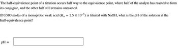 The half-equivalence point of a titration occurs half way to the equivalence point, where half of the analyte has reacted to form
its conjugate, and the other half still remains unreacted.
If 0.580 moles of a monoprotic weak acid (Ka = 2.5 × 10-5) is titrated with NaOH, what is the pH of the solution at the
half-equivalence point?
PH
=