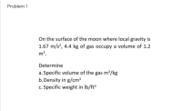 On the surface of the moon where local gravity is
1.67 m/s², 4.4 kg of gas occupy a volume of 1.2
m³.
Determine
a. Specific volume of the gas m³/kg
b. Density in g/cm3
c. Specific weight in Ib/ft³
