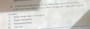 type
B- If VCC= 5V, ICC (0)=22 mA, ICC (1) = 8mA, VOH = 2.4 V, VIH =2 V, VOL =
0.45 V, VIL = 0.8 V, tPHL = 15nsec, tPLH = 22 nsec, IIH = 40μA, IOH= 5.2 mA.
Calculate:
1)
2)
3)
4)
Noise margin logic 1 and logic 0.
Power dissipation.
Propagation delay.
Fan-out.