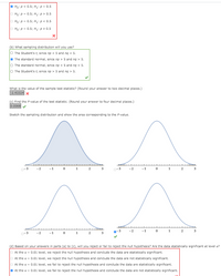 O Ho: P< 0.5; H: p = 0.5
O Ho: p = 0.5; H,:p> 0.5
O Ho: P = 0.5; H: p < 0.5
O Ho: P = 0.5; H: p+ 0.5
(b) What sampling distribution will you use?
O The Student's t, since np < 5 and ng < 5.
O The standard normal, since np > 5 and ng > 5.
O The standard normal, since np < 5 and ng < 5.
O The Student's t, since np > 5 and ng > 5.
What is the value of the sample test statistic? (Round your answer to two decimal places.)
-2.43324x
(C) Find the P-value of the test statistic. (Round your answer to four decimal places.)
0.0068
Sketch the sampling distribution and show the area corresponding to the P-value.
^^
1
-1
3
-1
1
(d) Based on your answers in parts (a) to (c), will you reject or fail to reject the null hypothesis? Are the data statistically significant at level a?
O At the a = 0.01 level, we reject the null hypothesis and conclude the data are statistically significant.
O At the a = 0.01 level, we reject the null hypothesis and conclude the data are not statistically significant.
O At the a = 0.01 level, we fail to reject the null hypothesis and conclude the data are statistically significant.
O At the a = 0.01 level, we fail to reject the null hypothesis and conclude the data are not statistically significant.
