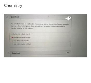 Chemistry
D Question 3
The metal barium can be produced in the elemental state by the reaction of barium oxide with
aluminum, also producing solid aluminum oxide as a by-product. Choose the unbalanced
chemical equation for this reaction
BaO(s) +Al(s)→ Ba(s) +Al2O3(s)
O Ba(s) +Al₂O3(s)→ BaO(s) +Al(s)
Ba(s) +AIO(s)→ BaO(s) + Al(s)
Ba(s) + Al(s)→ BaO(s) + Al₂O3(s)
Question 4
1 pts