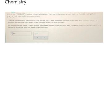 Chemistry
While ethanol (CH₂CH₂OH) is produced naturally by fermentation, e.g. in beer- and wine-making, industrially it is synthesized by reacting ethylene
(CH₂CH₂) with water vapor at elevated temperatures.
A chemical engineer studying this reaction fills a 200. mL flask with 4.0 atm of ethylene gas and 1.4 atm of water vapor. When the mixture has come to
equilibrium she determines that it contains 3.1 atm of ethylene gas and 0.50 atm of water vapor.
The engineer then adds another 2.0 atm of ethylene, and allows the mixture to come to equilibrium again. Calculate the pressure of ethanol after equilibrium is
reached the second time. Round your answer to 2 significant digits.