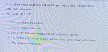 Convert binary into hexadecimal and what do you deduce out of the conversion.
0010 0000 0000 0000
0011 1111 1111 1111
These are just binary numbers
Range of global IPv4 address
O Range of the first hextet which are globally unique and routable
O The first row is the network address and the second row is a broadcast address
O Valid choices are not available
