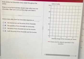 Andy drinks hot chocolate every week throughout the
winter.
Draw a curve that illustrates Andy's total utility from hot
chocolate. Start your curve at the origin and label it.
Andy's total utility from hot chocolate depends on
A. his income but not the price of hot chocolate
B. the quantity of hot chocolate he consumes
C. the price of hot chocolate but not his income
D. both the price of hot chocolate and his income
COLO
100
80-
60-
40
20-
Units of utility
8
Quantity (mugs of hot chocolate per week)
>>> Draw only the objects specified in the
question.
F2
f2
12
12