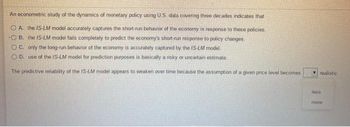 An econometric study of the dynamics of monetary policy using U.S. data covering three decades indicates that
OA. the IS-LM model accurately captures the short-run behavior of the economy in response to these policies.
OB. the IS-LM model fails completely to predict the economy's short-run response to policy changes.
OC. only the long-run behavior of the economy is accurately captured by the IS-LM model.
OD. use of the IS-LM model for prediction purposes is basically a risky or uncertain estimate.
The predictive reliability of the IS-LM model appears to weaken over time because the assumption of a given price level becomes
realistic
less
more