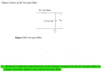 Figure 2 shows an RC low-pass filter
3.
R= 330 ohms
Figure 2 RC low-pass filter
C=0.47 uF
+
Vout
Sketch the straight-line approximations of the frequency responses for the RC low-pass filter on
Graph 1 (see later). Figure 3 shows and RL low-pass filter.