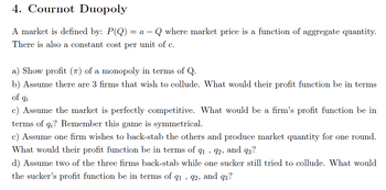 4. Cournot Duopoly
A market is defined by: P(Q) = a – Q where market price is a function of aggregate quantity.
There is also a constant cost per unit of c.
a) Show profit (π) of a monopoly in terms of Q.
b) Assume there are 3 firms that wish to collude. What would their profit function be in terms
of qi
c) Assume the market is perfectly competitive. What would be a firm's profit function be in
terms of qi? Remember this game is symmetrical.
c) Assume one firm wishes to back-stab the others and produce market quantity for one round.
What would their profit function be in terms of q1, 92, and 93?
d) Assume two of the three firms back-stab while one sucker still tried to collude. What would
the sucker's profit function be in terms of 91, 92, and 93?