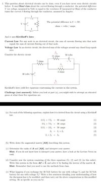 1. This question about electrical circuits can be done, even if you have never seen electric circuits
before. It uses Ohm's law about the current flowing through a conductor: the potential difference
V (or voltage, measured in Volt) is equal to the resistance R (measured in Ohm) of the conductor
times the current I flowing through the conductor, measured in Ampère.
I
The potential difference is V = IR.
V
ohms = volts / amps.
I
And it uses Kirchhoff's laws:
Current Law For any node in an electrical circuit, the sum of currents flowing into that node
equals the sum of currents flowing out of that node.
Voltage Law In an electric circuit, the directed sum of the voltages around any closed loop equals
zero.
Consider the electric circuit
50 volts
11 ohms
7 ohms
3 ohms
30 volts
I3
Kirchhoff's laws yield five equations constraining the currents in this system.
Challenge (not assessed): Before you look at part (a), you might wish to attempt an educated
guess at what these five equations are.
(a) For cach of the following equations, explain how it is derived from the circuit using a Kirchhoff
law.
11 + 713 =
80 amps
(1)
312 + 713 = 30 amps
(2)
11 I - 312 = 50 amps
(3)
I3 = I+ I2
(4)
h+ I2 = I3
(5)
(b) Write down the augmented matrix [A|b] describing this system.
(c) Determine the ranks of A and [A|b], and interpret your answer.
Hint: If you do not know how to interpret your answer, have a look at the Lecture Notes on
rank.
(d) Consider now the system consisting of the three equations (5), (2) and (3) (in this order).
Write this system in the form Ai = b, and solve it by finding the inverse of the matrix A.
Hint: Remember that you need to use the methods from class.
(e) What happens if you exchange the 30 Volt battery for one with voltage Vi and the 50 Volt
battery for one with voltage V2? Write a few sentences detailing your understanding of how
the discussion has to be modified, and then carry out the above computations in this modified
setting. Be as specific as you can be.
