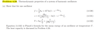 Problem 4.28. Thermodynamic properties of a system of harmonic oscillators
(a) Show that for one oscillator
1
f = hw + kT In(1 – e¬Bhw),
(4.130)
Bhw
k [
In(1 – e-9hw)],
(4.131)
S =
eßhw – 1
1
+
eßhw
1
e = hw5
(4.132)
Equation (4.132) is Planck's formula for the mean energy of an oscillator at temperature T.
The heat capacity is discussed in Problem 4.50.
