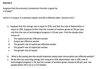 Exercise 2
Suppose that the economy's production function is given by
Y=K°(AN)2a
where Y is output, K is physical capital, and AN is effective labor. Assume a=0.5
a. Suppose that the savings rate is equal to 25%, and that the rate of depreciation is
equal to 10%. Suppose further that the number of workers grows at 2% per year
and that the rate of technological progress is 1% per year. Find the steady-state
values of:
i.
The capital stock per effective worker
Output per effective worker
The growth rate of capital per effective worker
i.
i.
The growth rate of capital per worker
The growth rate of capital
iv.
V.
b.
What is the saving rate that would maximize steady-state consumption per effective worker?
Re-do item (a), assuming savings rate is equal to 25%, depreciation rate is 10%, rate of
technological progress is 1%, but the number of workers grows instead at 4% per year. Are
people better off in (a) or in (c)? Explain.
С.
