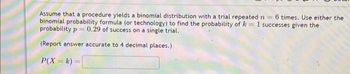 Assume that a procedure yields a binomial distribution with a trial repeated n = 6 times. Use either the
binomial probability formula (or technology) to find the probability of k = 1 successes given the
probability p= 0.29 of success on a single trial.
(Report answer accurate to 4 decimal places.)
P(X= k)=