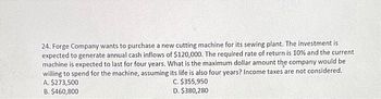 24. Forge Company wants to purchase a new cutting machine for its sewing plant. The investment is
expected to generate annual cash inflows of $120,000. The required rate of return is 10% and the current
machine is expected to last for four years. What is the maximum dollar amount the company would be
willing to spend for the machine, assuming its life is also four years? Income taxes are not considered.
A. $273,500
C. $355,950
D. $380,280
B. $460,800