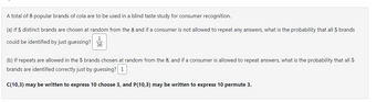 A total of 8 popular brands of cola are to be used in a blind taste study for consumer recognition.
(a) If 5 distinct brands are chosen at random from the 8 and if a consumer is not allowed to repeat any answers, what is the probability that all 5 brands
1
could be identified by just guessing? 56
(b) If repeats are allowed in the 5 brands chosen at random from the 8, and if a consumer is allowed to repeat answers, what is the probability that all 5
brands are identified correctly just by guessing? 1
C(10,3) may be written to express 10 choose 3, and P(10,3) may be written to express 10 permute 3.