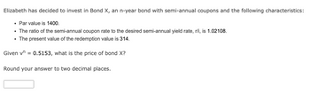 Elizabeth has decided to invest in Bond X, an n-year bond with semi-annual coupons and the following characteristics:
• Par value is 1400.
• The ratio of the semi-annual coupon rate to the desired semi-annual yield rate, r/i, is 1.02108.
The present value of the redemption value is 314.
Given vn = 0.5153, what is the price of bond X?
Round your answer to two decimal places.