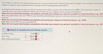 The YTM on a bond is the interest rate you earn on your investment if interest rates don't change. If you actually sell the bon
before it matures, your realized return is known as the holding period yield (HPY).
a. Suppose that today you buy an annual coupon bond with a coupon rate of 8 percent for $815. The bond has 7 years to
maturity and a par value of $1,000. What rate of return do you expect to earn on your investment?
Note: Do not round intermediate calculations and enter your answer as a percent rounded to 2 decimal places, e.g., 32.1m
b-1. Two years from now, the YTM on your bond has declined by 1 percent, and you decide to sell. What price will your bond
sell for?
Note: Do not round intermediate calculations and round your answer to 2 decimal places, e.g., 32.16.
b-2. What is the HPY on your investment?
Note: Do not round intermediate calculations and enter your answer as a percent rounded to 2 decimal places, e.g., 32.1
Answer is complete but not entirely correct.
12.00 %
995.81
20.00 %
a. Rate of return
b-1. Price
b-2. Holding period return
$