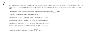 7
Darnell Enterprises constructed an addition to its building at a cost of $73,000. Extra annual expenses are expected to be $1850, but
extra income will be $19,000 per year. How long will it take for the company to recover its investment at an interest rate of 10% per
year?
The time taken for the company to recover its investment is determined to be
Choose the spreadsheet function that determines np
a. Spreadsheet function: = NPER(10%, 17,150,-73,000) displays 6 years
b. Spreadsheet function: = NPER(10%, 18,815, -73,000) displays 4 years
c. a. Spreadsheet function: = NPER(10%, 17,150, -19,000) displays 4 years
d. a. Spreadsheet function: = NPER (10%, 18,815, -19,000) displays 6 years
The correct spreadsheet function is in option a
years.
