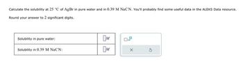 Calculate the solubility at 25 °C of AgBr in pure water and in 0.39 M NaCN. You'll probably find some useful data in the ALEKS Data resource.
Round your answer to 2 significant digits.
Solubility in pure water:
Solubility in 0.39 M NaCN:
M
M
X
G