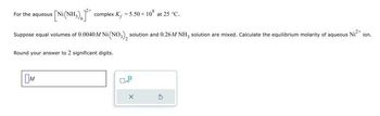 s[Ni(NH,),] * complex K, -5.50 × 10 at 25 °C.
Suppose equal volumes of 0.0040M Ni (NO₂), solution and 0.26M NH, solution are mixed. Calculate the equilibrium molarity of aqueous Ni²+ ion.
For the aqueous
Round your answer to 2 significant digits.
M