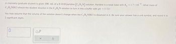 A chemistry graduate student is given 100. ml. of a 0.10M pyridine (C,H,N) solution. Pyridine is a weak base with K=1.7×10 What mass of
C,H, NHCI should the student dissolve in the C, H, N solution to turn it into a buffer with pH = 5.727
You may assume that the volume of the solution doesn't change when the C,H,NHCI is dissolved in it. Be sure your answer has a unit symbol, and round it to
2 significant digits.
0
0.2