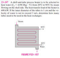 23–107 A shell-and-tube process heater is to be selected to
heat water (C, = 4190 J/kg · °C) from 20°C to 90°C by steam
flowing on the shell side. The heat transfer load of the heater is
600 kW. If the inner diameter of the tubes is 1 cm and the ve-
locity of water is not to exceed 3 m/s, determine how many
tubes need to be used in the heat exchanger.
Steam
90°C
20°C
Water
FIGURE P23-107
