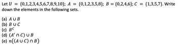 Let U = {0,1,2,3,4,5,6,7,8,9,10}; A = {0,1,2,3,5,8}; B =
down the elements in the following sets.
(a) AUB
(b) BUC
(c) BC
(d) (A' n C) U B
(e) n((AUC) n B)
{0,2,4,6}; C = {1,3,5,7). Write