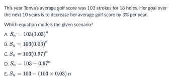 This year Tonya's average golf score was 103 strokes for 18 holes. Her goal over
the next 10 years is to decrease her average golf score by 3% per year.
Which equation models the given scenario?
A. Sn = 103(1.03)"
103(0.03)"
C. Sn = 103(0.97)
D. Sn 103 - 0.97
E. Sn = 103 (103 × 0.03) n
B. Sn
=
=