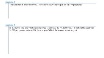 Example 3
The sales tax in a town is 9.4%. How much tax will you pay on a $140 purchase?
Example 4
In the news, you hear "tuition is expected to increase by 7% next year." If tuition this year was
$1200 per quarter, what will it be next year? (Find the answer in two ways.)