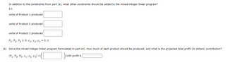 In addition to the constraints from part (a), what other constraints should be added to the mixed-integer linear program?
s.t.
units of Product 1 produced
units of Product 2 produced
units of Product 3 produced
P₁ P₂ P3 2 0; Y₁ Y₂Y3 = 0, 1
(e) Solve the mixed-integer linear program formulated in part (d). How much of each product should be produced, and what is the projected total profit (in dollars) contribution?
= (C
1)
(P₁ P2 P3 Y₁1 Y2r Y 3) =
with profit $