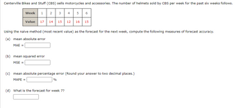 Centerville Bikes and Stuff (CBS) sells motorcycles and accessories. The number of helmets sold by CBS per week for the past six weeks follows.
Week 1 2
Value 17 14 15
3
(b) mean squared error
MSE =
%
4
Using the naive method (most recent value) as the forecast for the next week, compute the following measures of forecast accuracy.
(a) mean absolute error
MAE =
5 6
(d) What is the forecast for week 7?
12 16 15
(c) mean absolute percentage error (Round your answer to two decimal places.)
MAPE =