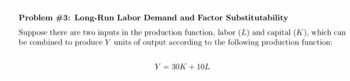 Problem #3: Long-Run Labor Demand and Factor Substitutability
Suppose there are two inputs in the production function, labor (L) and capital (K), which can
be combined to produce Y units of output according to the following production function:
Y = 30K + 10L