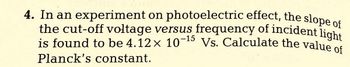 4. In an experiment on photoelectric effect, the slope of
the cut-off voltage versus frequency of incident light
is found to be 4.12 x 10-¹ Vs. Calculate the value of
Planck's constant.