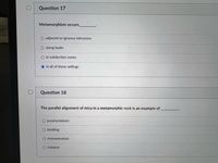 Question 17
Metamorphism occurs
adjacent to igneous intrusions
along faults
O in subduction zones
O in all of these settings
Question 18
The parallel alignment óf mica in a metamorphic rock is an example of,
O porphyroblasts
O bedding
metasomatism
O foliation
