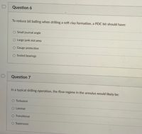 Question 6
To reduce bit balling when drilling a soft clay formation, a PDC bit should have:
O Small journal angle
O Large junk slot area
Gauge protection
Sealed bearings
D
Question 7
In a typical drilling operation, the flow regime in the annulus would likely be:
O Turbulent
O Laminar
Transitional
O Supersonic
