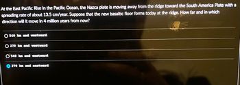 At the East Pacific Rise in the Pacific Ocean, the Nazca plate is moving away from the ridge toward the South America Plate with a
spreading rate of about 13.5 cm/year. Suppose that the new basaltic floor forms today at the ridge. How far and in which
direction will it move in 4 million years from now?
O 540 km and westward
270 km and westward
540 km and eastward
270 km and eastward