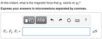 At this instant, what is the magnetic force that q1 exerts on q2 ?
Express your answers in micronewtons separated by commas.
ΑΣφ
?
Fa, F,, F; =
µN
