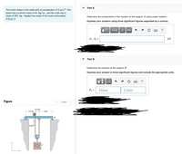Part A
The motor draws in the cable with an acceleration of 3 m/s². The
beam has a uniform mass of 20 kg/m , and the crate has a
mass of 250 kg . Neglect the mass of the motor and pulleys.
(Figure 1)
Determine the components of the reaction at the support A using scalar notation.
Express your answers using three significant figures separated by a comma.
ΑΣφ
vec
?
Ag, Ay =
kN
Part B
Determine the reaction at the support B.
Express your answer to three significant figures and include the appropriate units.
HẢ
?
By =
Value
Units
Figure
1 of 1
0.5 m
2.5 m
3 m
В
3 m/s
C
