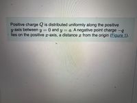 Positive charge Q is distributed uniformly along the positive
y-axis between y = 0 and y = a. A negative point charge -q
lies on the positive x-axis, a distance x from the origin (Figure 1).
